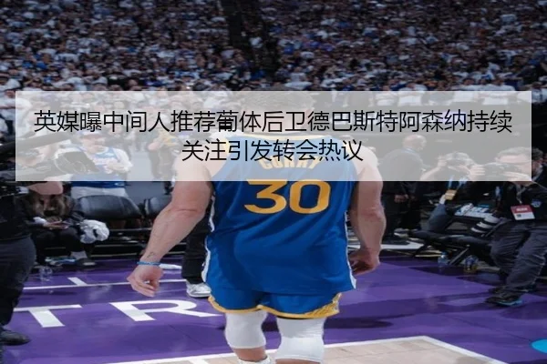 英媒曝中间人推荐葡体后卫德巴斯特阿森纳持续关注引发转会热议